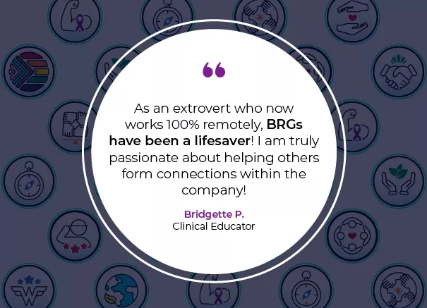 Image with a quote that says "As an extrovert who nowworks 100% remotely, BRGshave been a lifesaver! I am truly passionate about helping others form connections within the company!" Bridgette P. Clinical Educator